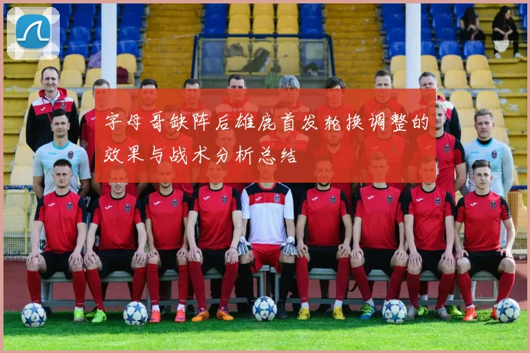 字母哥缺阵后雄鹿首发轮换调整的效果与战术分析总结