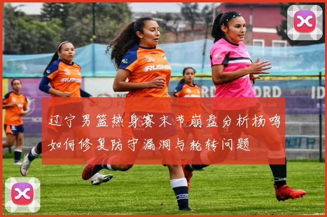 辽宁男篮热身赛末节崩盘分析杨鸣如何修复防守漏洞与轮转问题
