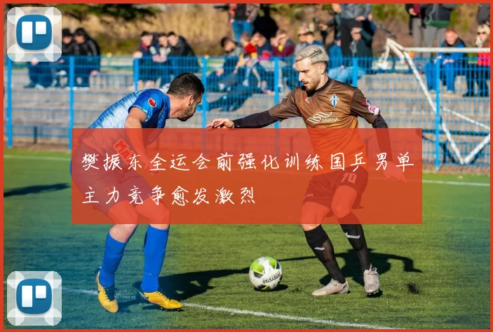 樊振东全运会前强化训练国乒男单主力竞争愈发激烈