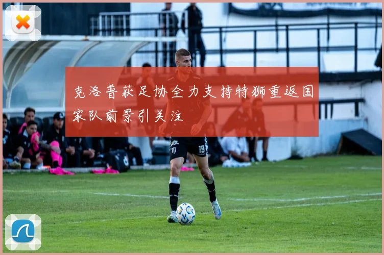 克洛普获足协全力支持特狮重返国家队前景引关注