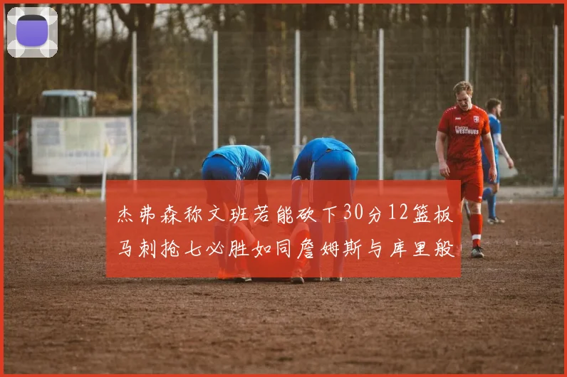 杰弗森称文班若能砍下30分12篮板马刺抢七必胜如同詹姆斯与库里般出色