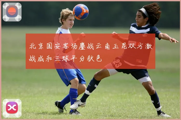北京国安客场鏖战云南玉昆双方激战成和三球平分秋色