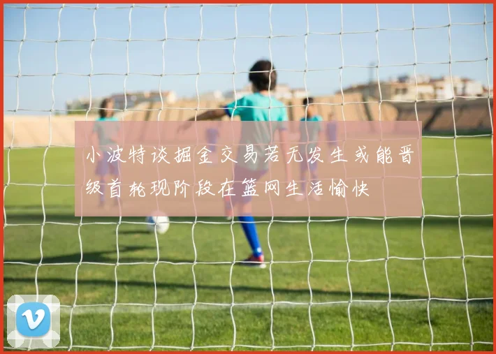 小波特谈掘金交易若无发生或能晋级首轮现阶段在篮网生活愉快