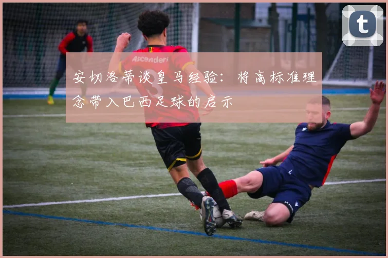 安切洛蒂谈皇马经验：将高标准理念带入巴西足球的启示