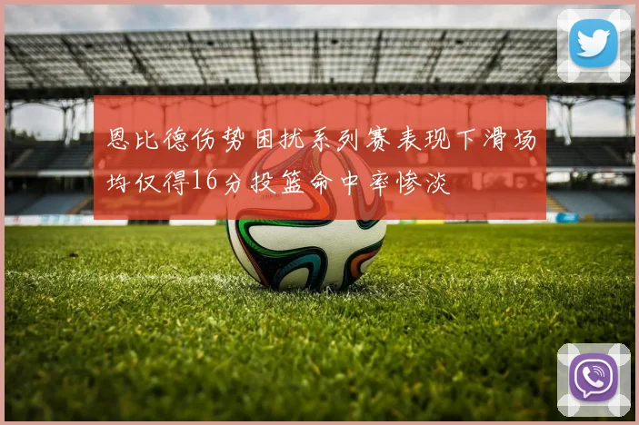 恩比德伤势困扰系列赛表现下滑场均仅得16分投篮命中率惨淡
