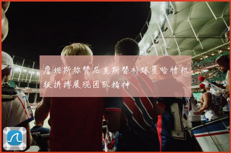 詹姆斯称赞尼克斯替补球员哈特积极拼搏展现团队精神