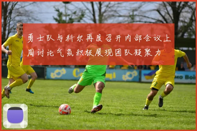 勇士队与科尔再度召开内部会议上周讨论气氛积极展现团队凝聚力
