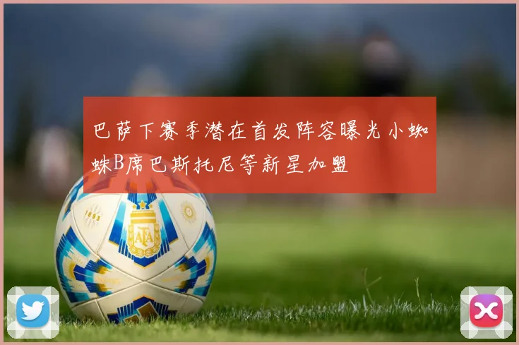 巴萨下赛季潜在首发阵容曝光小蜘蛛B席巴斯托尼等新星加盟