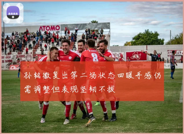 孙铭徽复出第二场状态回暖手感仍需调整但表现坚韧不拔