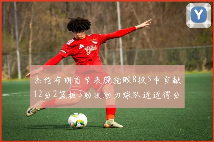 杰伦布朗首节表现抢眼8投5中贡献12分2篮板3助攻助力球队连连得分