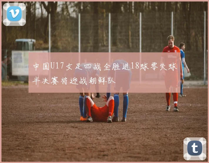 中国U17女足四战全胜进18球零失球半决赛将迎战朝鲜队